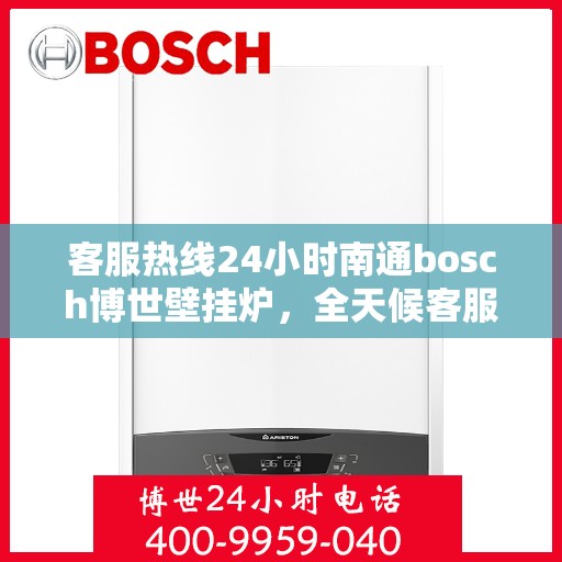 客服热线24小时南通bosch博世壁挂炉，全天候客服热线，南通博世壁挂炉专业服务，暖心相伴每一天