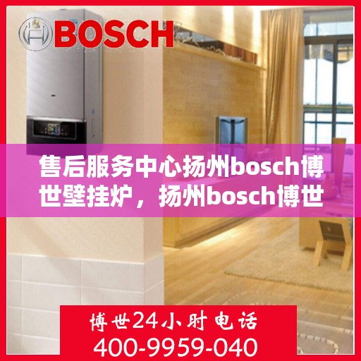 售后服务中心扬州bosch博世壁挂炉，扬州bosch博世壁挂炉售后服务中心，专业维修与暖心服务