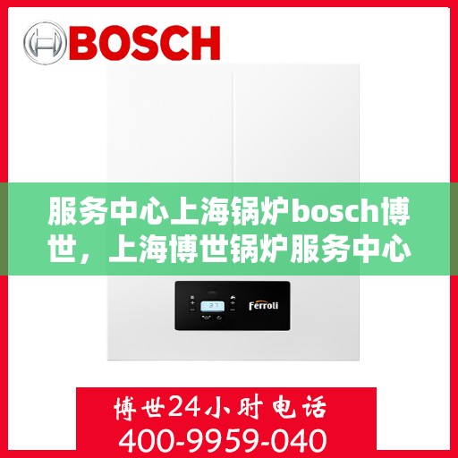 服务中心上海锅炉bosch博世，上海博世锅炉服务中心，专业高效，为您提供全方位的锅炉服务体验