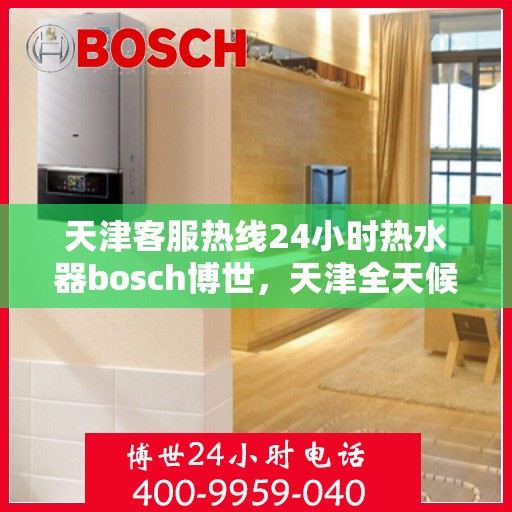 天津客服热线24小时热水器bosch博世，天津全天候客服热线，博世热水器专家服务，24小时温暖相伴