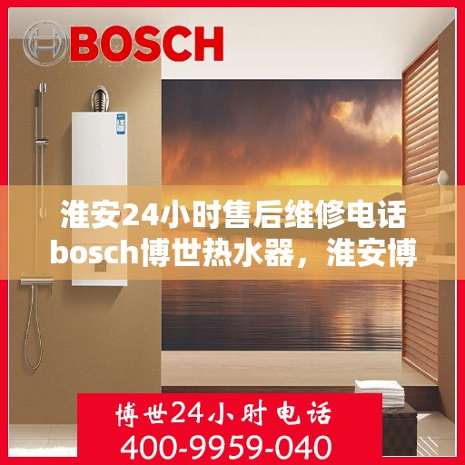 淮安24小时售后维修电话bosch博世热水器，淮安博世热水器售后维修热线全天候服务，专业解决故障问题
