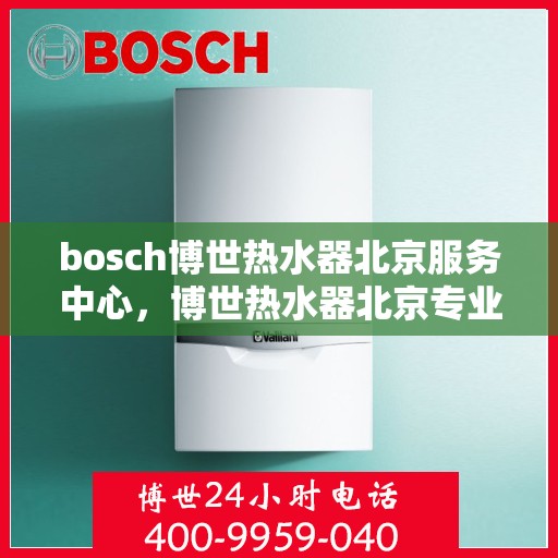 bosch博世热水器北京服务中心，博世热水器北京专业服务中心，高效维修与优质服务体验