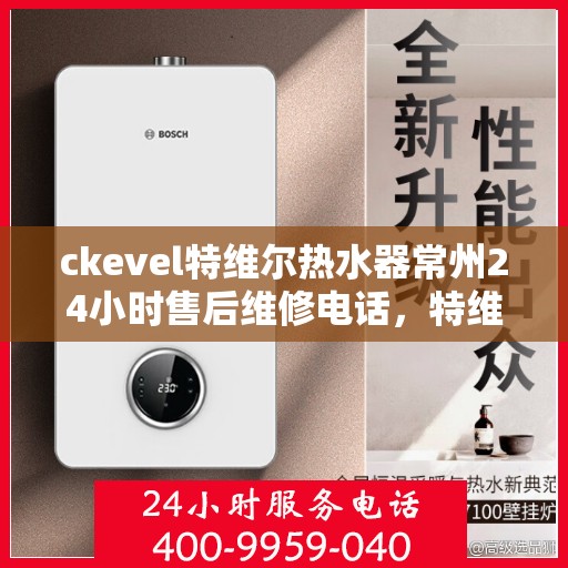 ckevel特维尔热水器常州24小时售后维修电话，特维尔热水器常州售后维修电话，全天候专业维修服务保障您的温暖生活