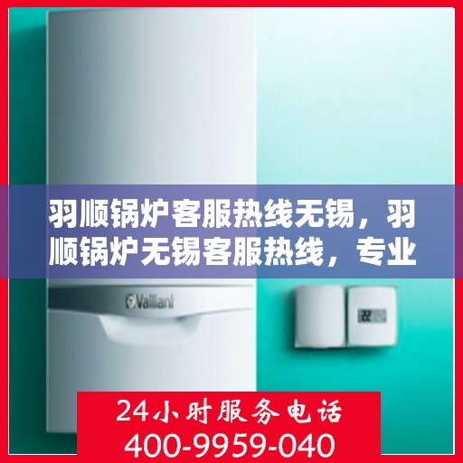 羽顺锅炉客服热线无锡，羽顺锅炉无锡客服热线，专业解答，贴心服务