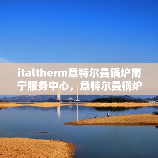 italtherm意特尔曼锅炉南宁服务中心，意特尔曼锅炉南宁服务中心，专业维修与优质服务的结合