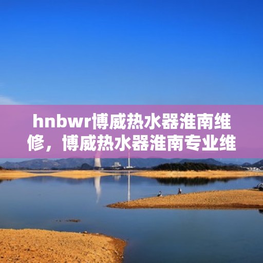 hnbwr博威热水器淮南维修，博威热水器淮南专业维修服务团队
