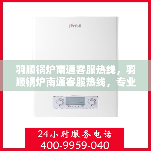 羽顺锅炉南通客服热线，羽顺锅炉南通客服热线，专业解答，贴心服务
