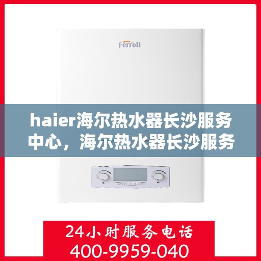 haier海尔热水器长沙服务中心，海尔热水器长沙服务中心，专业维修与优质服务并行
