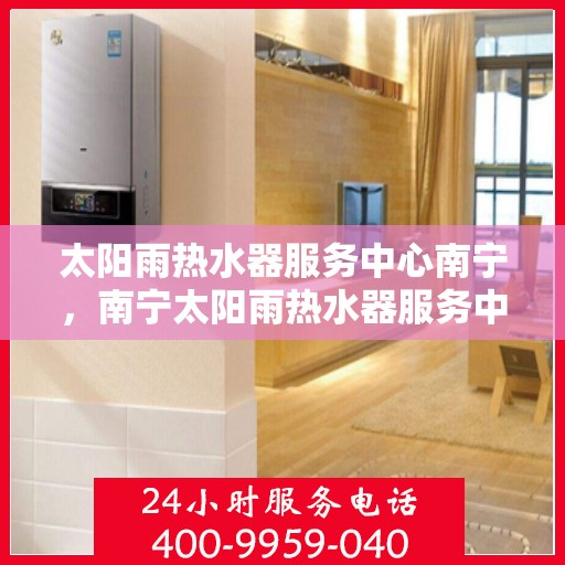 太阳雨热水器服务中心南宁，南宁太阳雨热水器服务中心，专业维修与优质服务同步进行