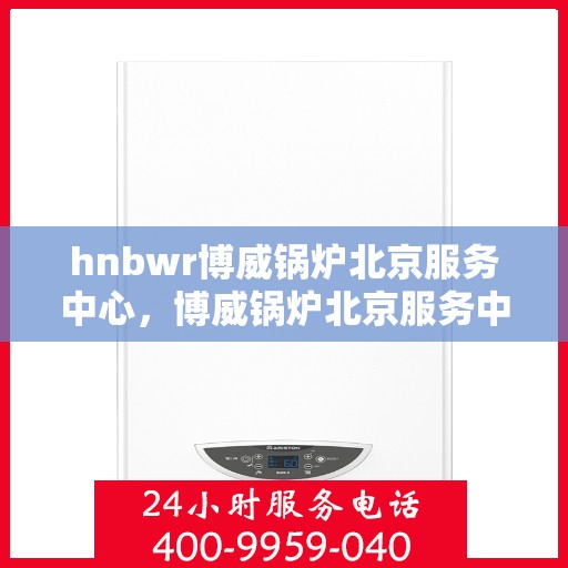 hnbwr博威锅炉北京服务中心，博威锅炉北京服务中心，专业维修与优质服务