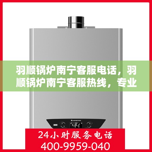 羽顺锅炉南宁客服电话，羽顺锅炉南宁客服热线，专业解答，贴心服务