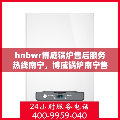 hnbwr博威锅炉售后服务热线南宁，博威锅炉南宁售后服务热线及专业支持