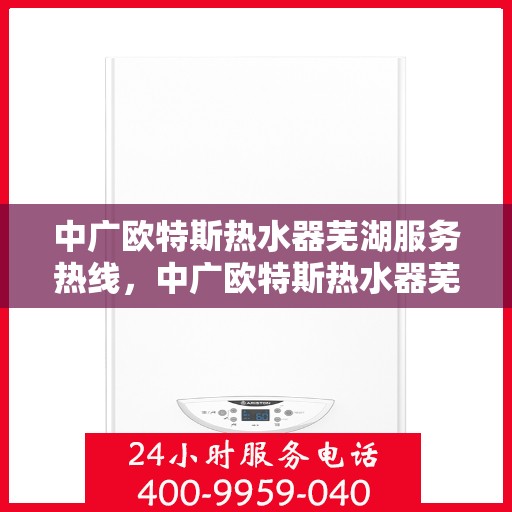 中广欧特斯热水器芜湖服务热线，中广欧特斯热水器芜湖服务热线——专业售后，温暖您的生活