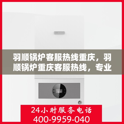 羽顺锅炉客服热线重庆，羽顺锅炉重庆客服热线，专业解答，贴心服务