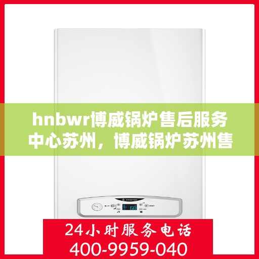 hnbwr博威锅炉售后服务中心苏州，博威锅炉苏州售后服务中心，专业维修与贴心服务
